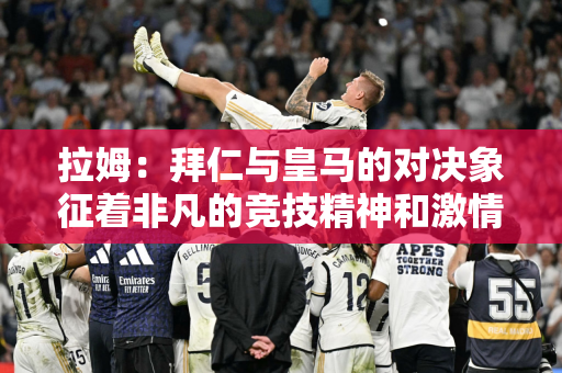 拉姆：拜仁与皇马的对决象征着非凡的竞技精神和激情 祝愿拜仁晋级