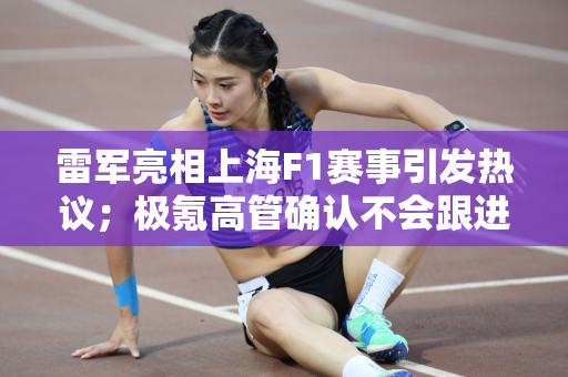 雷军亮相上海F1赛事引发热议；极氪高管确认不会跟进降价