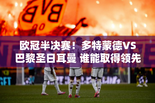 欧冠半决赛！多特蒙德VS巴黎圣日耳曼 谁能取得领先？