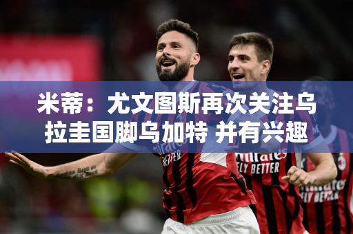 米蒂：尤文图斯再次关注乌拉圭国脚乌加特 并有兴趣从巴黎租借他