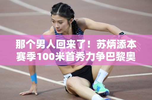 那个男人回来了！苏炳添本赛季100米首秀力争巴黎奥运会参赛资格