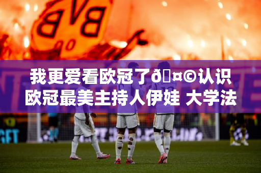 我更爱看欧冠了🤩认识欧冠最美主持人伊娃 大学法律专业的尤文球迷