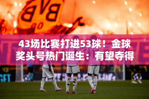 43场比赛打进53球！金球奖头号热门诞生：有望夺得5冠 当选毫无悬念
