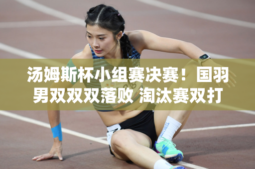 汤姆斯杯小组赛决赛！国羽男双双双落败 淘汰赛双打或将分裂重组