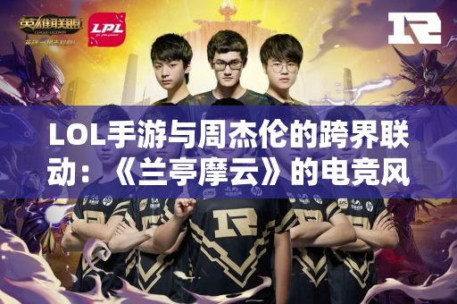 LOL手游与周杰伦的跨界联动：《兰亭摩云》的电竞风格
