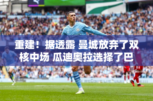 重建！据透露 曼城放弃了双核中场 瓜迪奥拉选择了巴西国脚 并以1.5亿欧元签下了一名攻击型中场