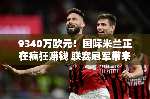 9340万欧元！国际米兰正在疯狂赚钱 联赛冠军带来的收入太明显了 夏季引援是有保证的