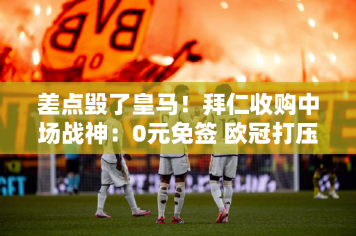 差点毁了皇马！拜仁收购中场战神：0元免签 欧冠打压老师价值3亿元