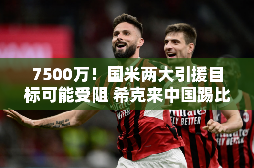7500万！国米两大引援目标可能受阻 希克来中国踢比赛会遭到嘘声
