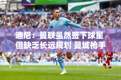 迪尼：曼联虽然签下球星 但缺乏长远规划 曼城枪手的引援可以踢很多年