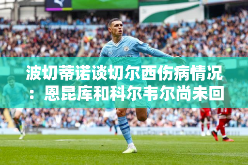 波切蒂诺谈切尔西伤病情况：恩昆库和科尔韦尔尚未回归