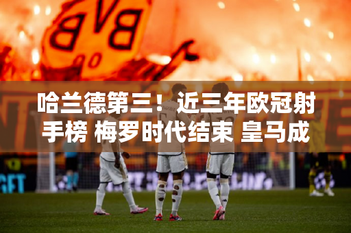哈兰德第三！近三年欧冠射手榜 梅罗时代结束 皇马成最大赢家