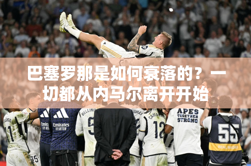 巴塞罗那是如何衰落的？一切都从内马尔离开开始