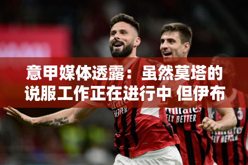 意甲媒体透露：虽然莫塔的说服工作正在进行中 但伊布相信他有潜力成为一名出色的教练