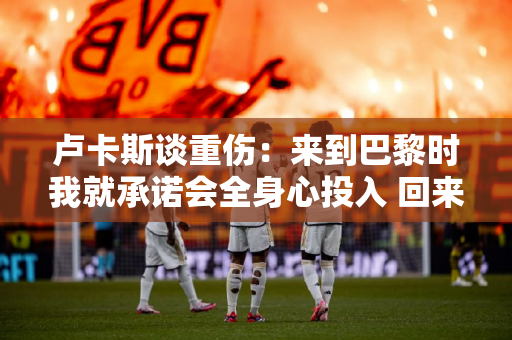 卢卡斯谈重伤：来到巴黎时我就承诺会全身心投入 回来后我会变得更强