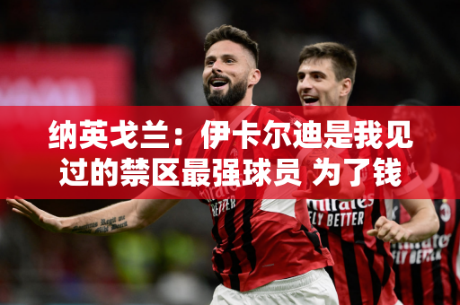 纳英戈兰：伊卡尔迪是我见过的禁区最强球员 为了钱离开国米