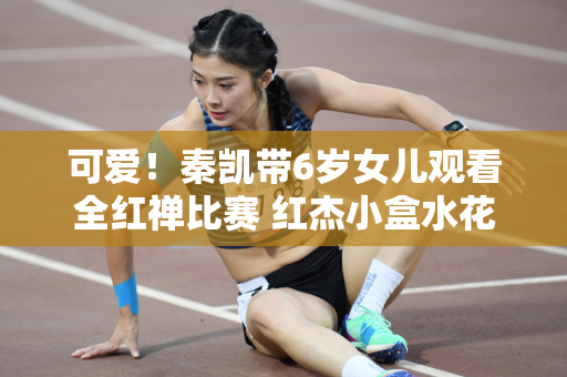 可爱！秦凯带6岁女儿观看全红禅比赛 红杰小盒水花消失术挥舞旗帜欢呼