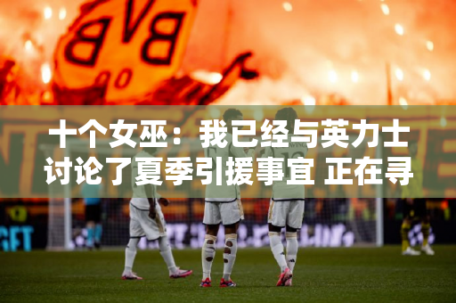 十个女巫：我已经与英力士讨论了夏季引援事宜 正在寻找能够在压力下表现出色的球员