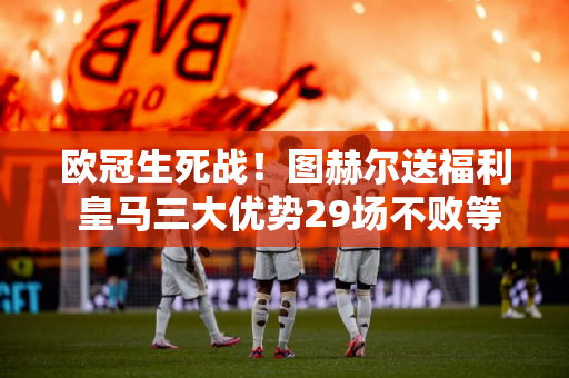 欧冠生死战！图赫尔送福利 皇马三大优势29场不败等拜仁