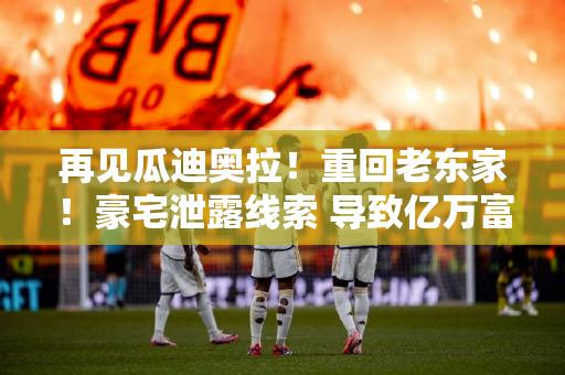 再见瓜迪奥拉！重回老东家！豪宅泄露线索 导致亿万富翁球队欧冠风云变幻