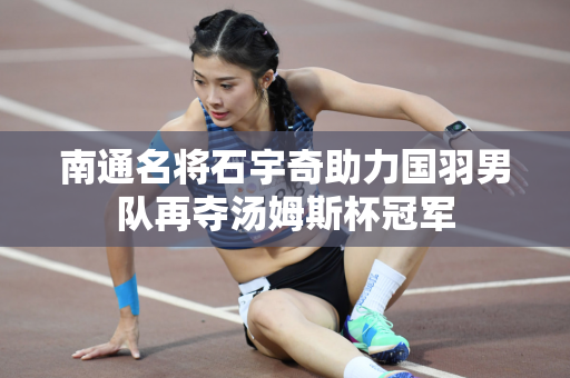 南通名将石宇奇助力国羽男队再夺汤姆斯杯冠军