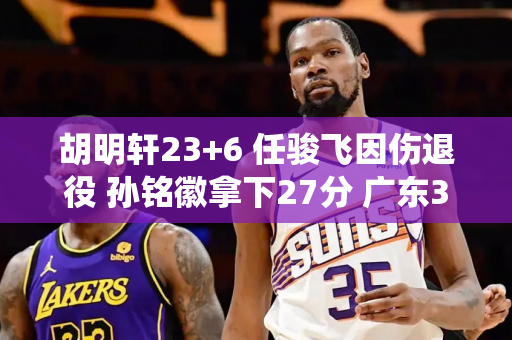 胡明轩23+6 任骏飞因伤退役 孙铭徽拿下27分 广东3-1淘汰广厦迎战辽宁
