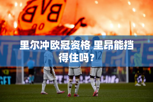 里尔冲欧冠资格 里昂能挡得住吗？
