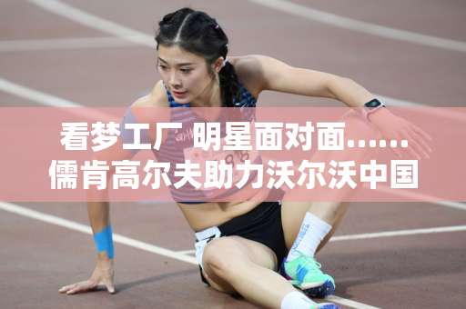 看梦工厂 明星面对面……儒肯高尔夫助力沃尔沃中国公开赛解锁赛事亮点