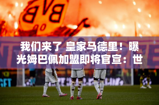 我们来了 皇家马德里！曝光姆巴佩加盟即将官宣：世界前3左翼 安帅有麻烦