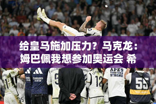 给皇马施加压力？马克龙：姆巴佩我想参加奥运会 希望欧洲球队放他走