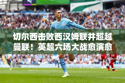 切尔西击败西汉姆联并超越曼联！英超六场大战愈演愈烈