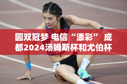圆双冠梦 电信“添彩” 成都2024汤姆斯杯和尤伯杯完美收官