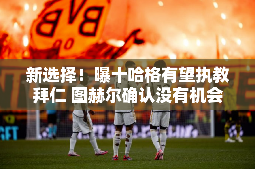 新选择！曝十哈格有望执教拜仁 图赫尔确认没有机会留队 瓜迪奥拉也没有机会