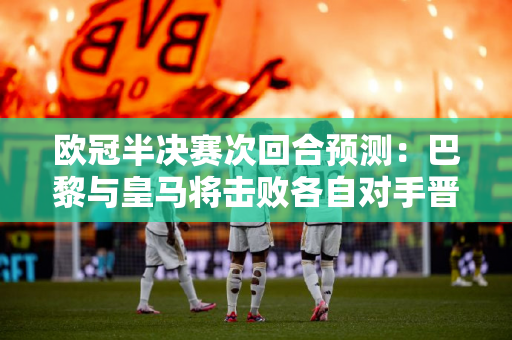 欧冠半决赛次回合预测：巴黎与皇马将击败各自对手晋级决赛