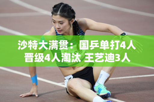 沙特大满贯：国乒单打4人晋级4人淘汰 王艺迪3人