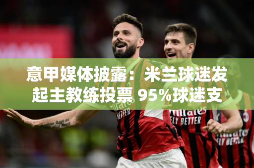 意甲媒体披露：米兰球迷发起主教练投票 95%球迷支持孔塞桑上任