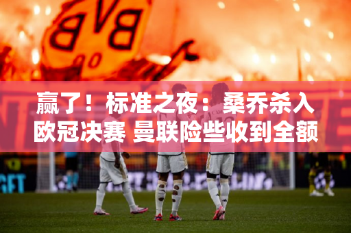 赢了！标准之夜：桑乔杀入欧冠决赛 曼联险些收到全额650万英镑租借费