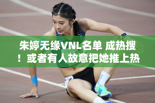 朱婷无缘VNL名单 成热搜！或者有人故意把她推上热搜 就是为了博取人气！
