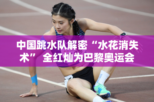 中国跳水队解密“水花消失术” 全红灿为巴黎奥运会兴奋不已