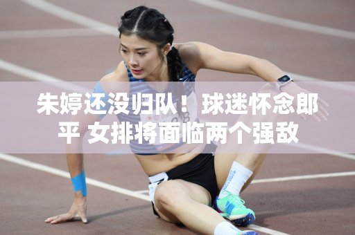 朱婷还没归队！球迷怀念郎平 女排将面临两个强敌