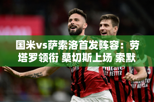 国米vs萨索洛首发阵容：劳塔罗领衔 桑切斯上场 索默 Cha20替补