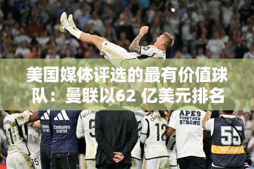 美国媒体评选的最有价值球队：曼联以62 亿美元排名第一 皇家马德里排名第二 美国职业足球大联盟20 支球队前50 名