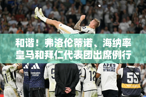 和谐！弗洛伦蒂诺、海纳率皇马和拜仁代表团出席例行午餐会