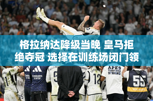 格拉纳达降级当晚 皇马拒绝夺冠 选择在训练场闭门领奖