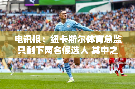 电讯报：纽卡斯尔体育总监只剩下两名候选人 其中之一是水晶宫体育总监