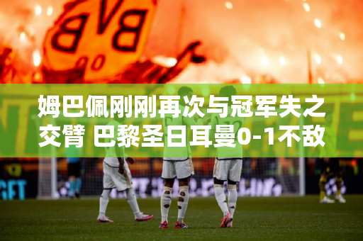姆巴佩刚刚再次与冠军失之交臂 巴黎圣日耳曼0-1不敌多特蒙德 无缘欧冠决赛