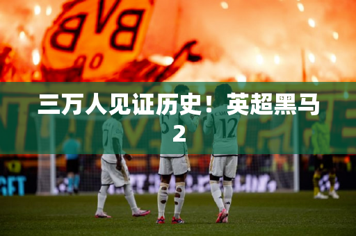 三万人见证历史！英超黑马2