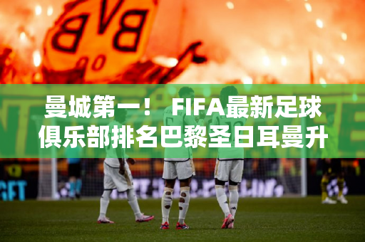 曼城第一！ FIFA最新足球俱乐部排名巴黎圣日耳曼升至第六皇马笑逐颜开