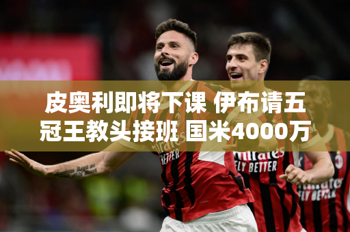 皮奥利即将下课 伊布请五冠王教头接班 国米4000万叛逃者或加盟