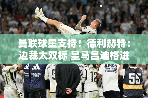曼联球星支持！德利赫特：边裁太双标 皇马吕迪格进球也越位